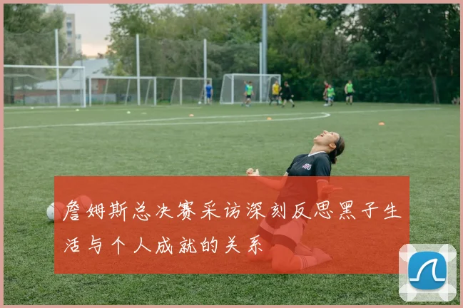 詹姆斯总决赛采访深刻反思黑子生活与个人成就的关系