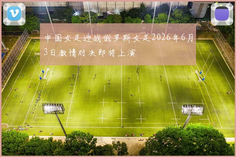 中国女足迎战俄罗斯女足2026年6月3日激情对决即将上演