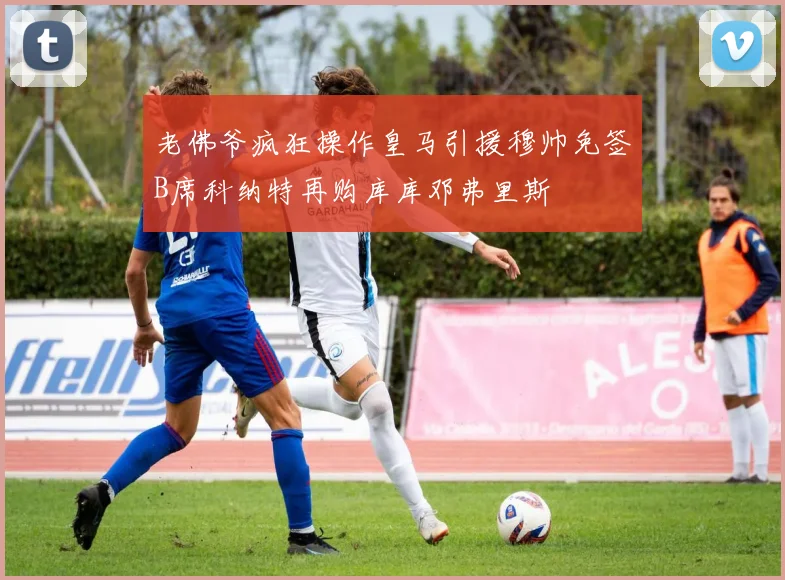老佛爷疯狂操作皇马引援穆帅免签B席科纳特再购库库邓弗里斯