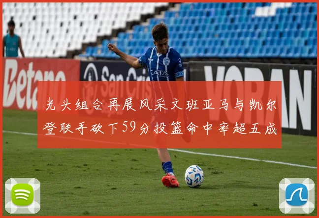 光头组合再展风采文班亚马与凯尔登联手砍下59分投篮命中率超五成