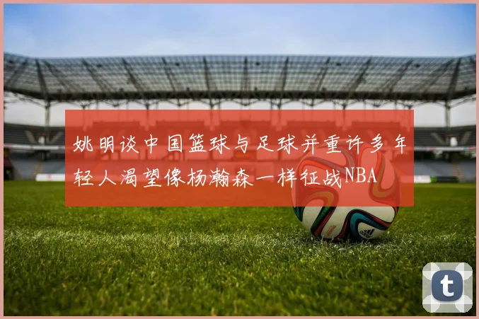 姚明谈中国篮球与足球并重许多年轻人渴望像杨瀚森一样征战NBA