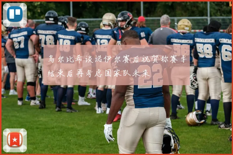 乌尔比希谈诺伊尔赛后祝贺称赛季结束后再考虑国家队未来