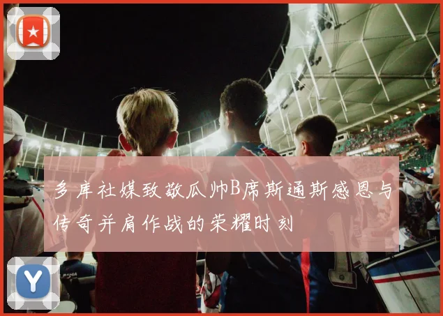 多库社媒致敬瓜帅B席斯通斯感恩与传奇并肩作战的荣耀时刻