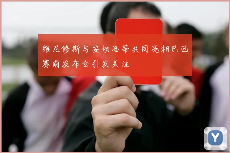 维尼修斯与安切洛蒂共同亮相巴西赛前发布会引发关注