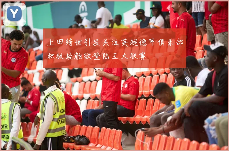上田绮世引发关注英超德甲俱乐部积极接触欲登陆五大联赛