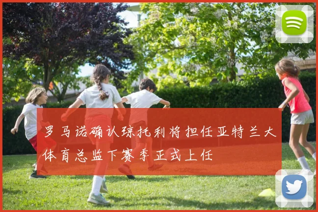 罗马诺确认琼托利将担任亚特兰大体育总监下赛季正式上任