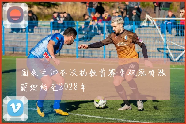国米主帅齐沃执教首赛季双冠将涨薪续约至2028年