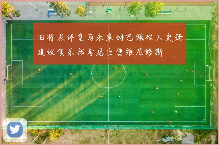 旧将点评皇马未来姆巴佩难入史册建议俱乐部考虑出售维尼修斯