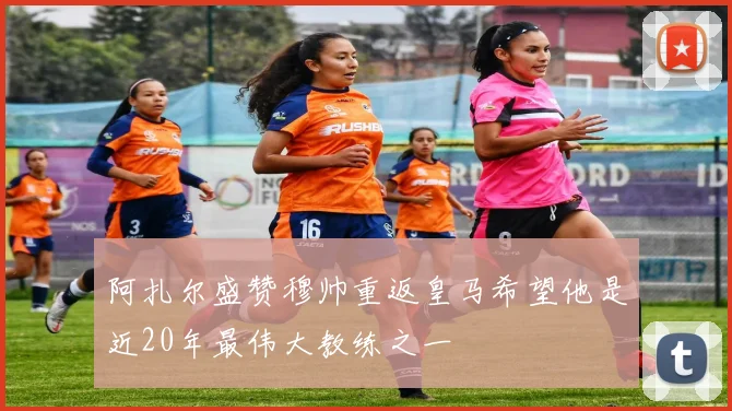 阿扎尔盛赞穆帅重返皇马希望他是近20年最伟大教练之一