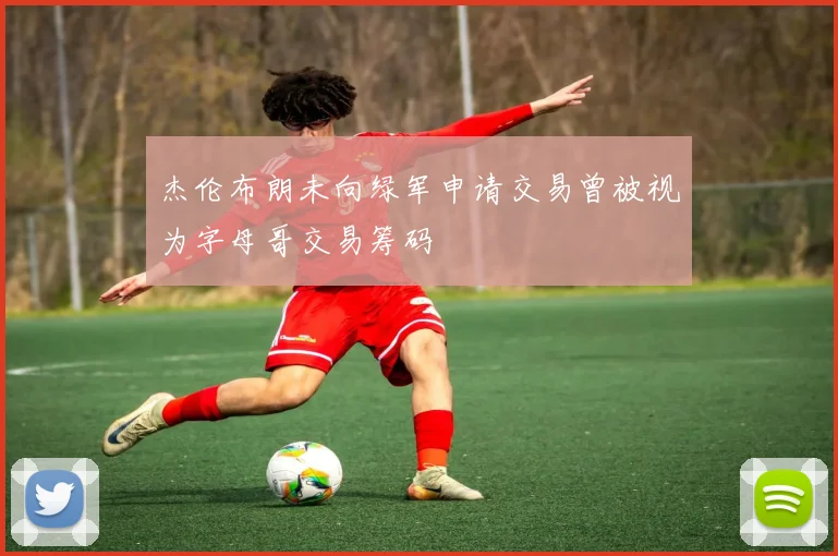 杰伦布朗未向绿军申请交易曾被视为字母哥交易筹码