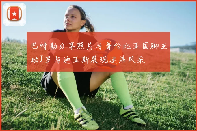 巴特勒分享照片与哥伦比亚国脚互动J罗与迪亚斯展现迷弟风采
