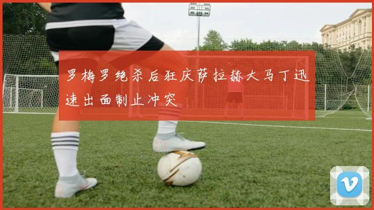 罗梅罗绝杀后狂庆萨拉赫大马丁迅速出面制止冲突