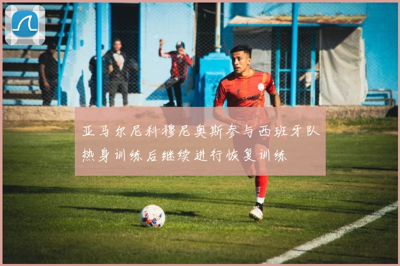 亚马尔尼科穆尼奥斯参与西班牙队热身训练后继续进行恢复训练