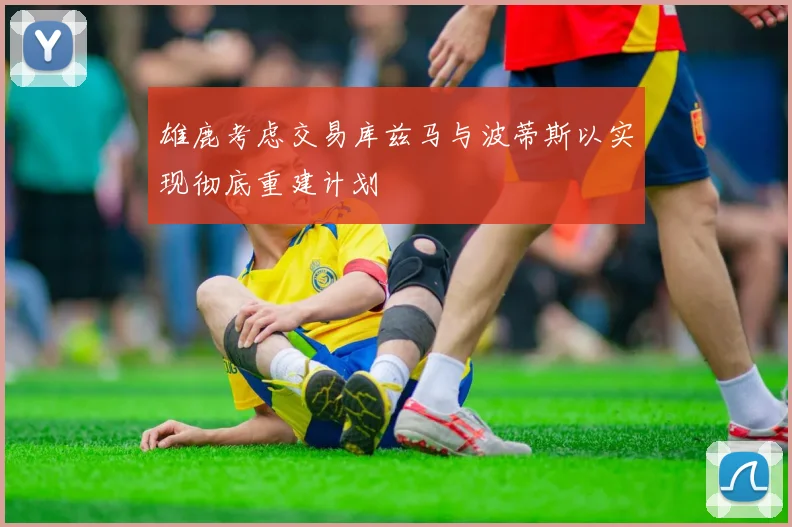 雄鹿考虑交易库兹马与波蒂斯以实现彻底重建计划