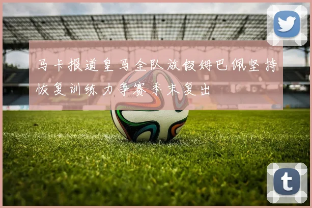 马卡报道皇马全队放假姆巴佩坚持恢复训练力争赛季末复出