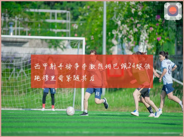 西甲射手榜争夺激烈姆巴佩24球领跑穆里奇紧随其后