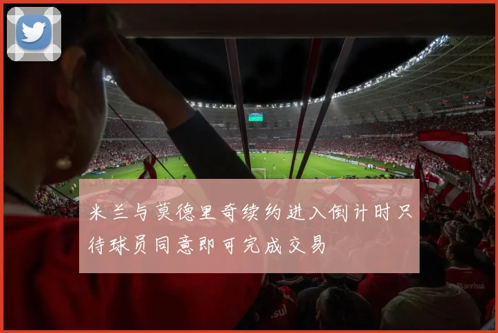 米兰与莫德里奇续约进入倒计时只待球员同意即可完成交易