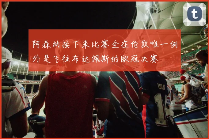 阿森纳接下来比赛全在伦敦唯一例外是飞往布达佩斯的欧冠决赛
