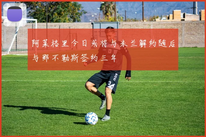 阿莱格里今日或将与米兰解约随后与那不勒斯签约三年