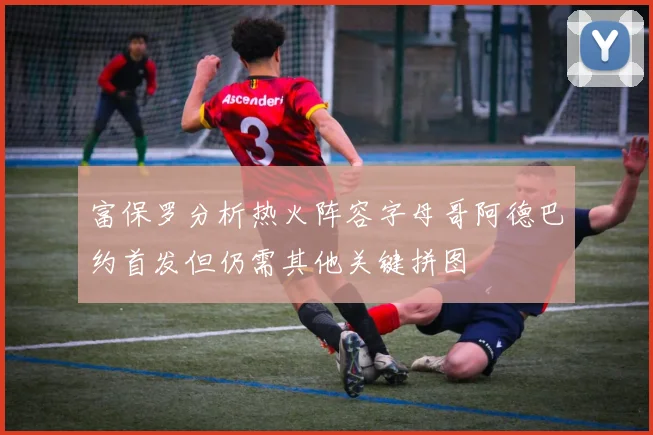 富保罗分析热火阵容字母哥阿德巴约首发但仍需其他关键拼图