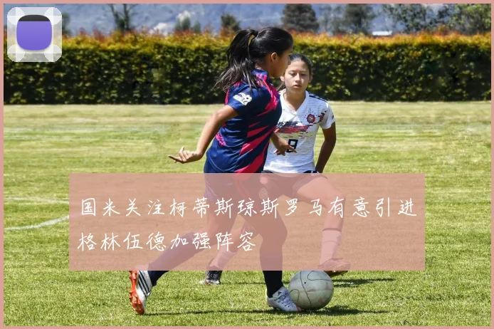 国米关注柯蒂斯琼斯罗马有意引进格林伍德加强阵容