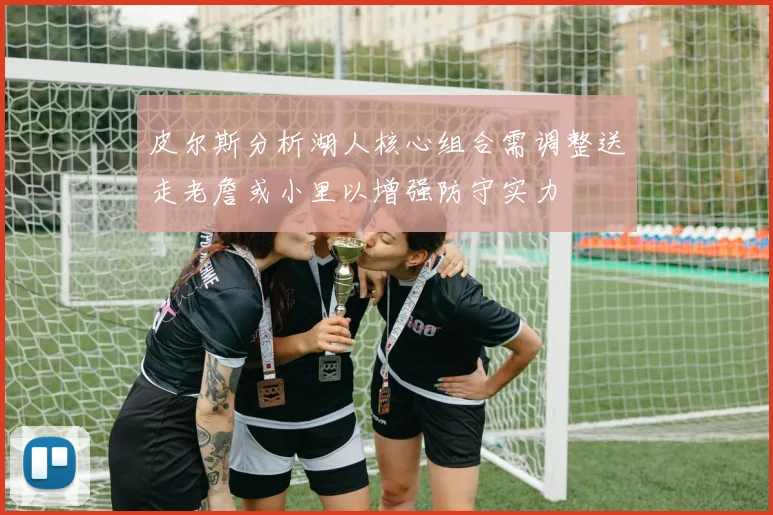 皮尔斯分析湖人核心组合需调整送走老詹或小里以增强防守实力