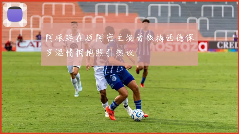 阿根廷在迈阿密主场晋级梅西德保罗温情拥抱照引热议