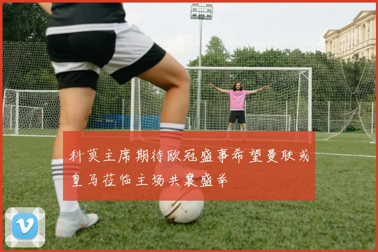 科莫主席期待欧冠盛事希望曼联或皇马莅临主场共襄盛举