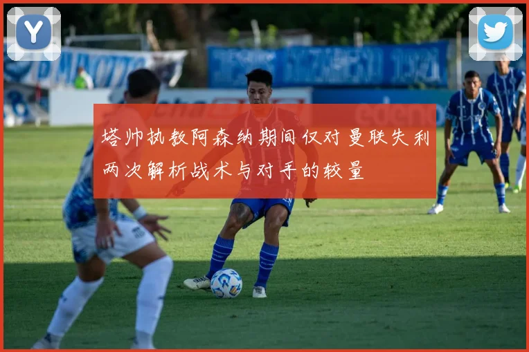 塔帅执教阿森纳期间仅对曼联失利两次解析战术与对手的较量