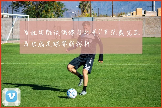 马杜埃凯谈偶像与对手C罗范戴克亚马尔成足球界新标杆