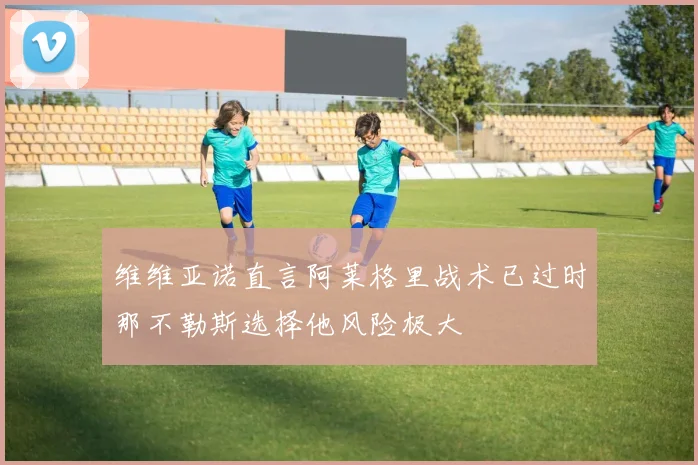 维维亚诺直言阿莱格里战术已过时那不勒斯选择他风险极大