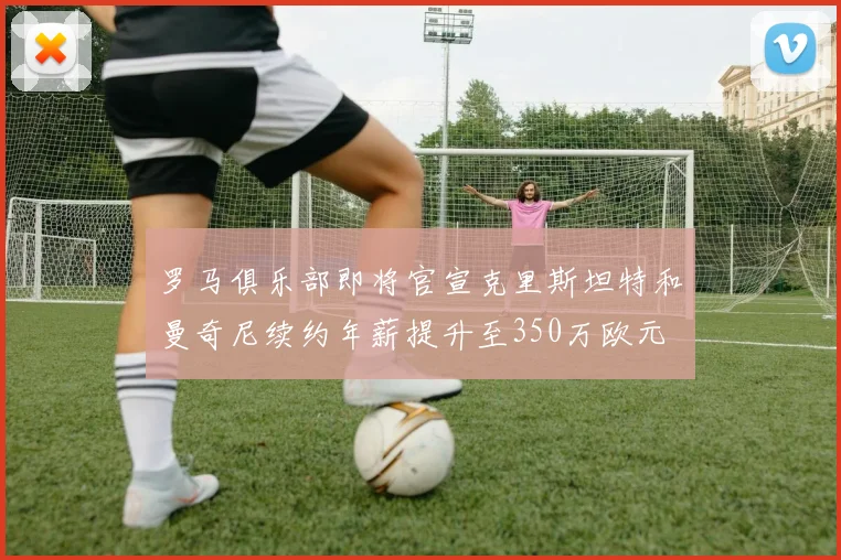 罗马俱乐部即将官宣克里斯坦特和曼奇尼续约年薪提升至350万欧元