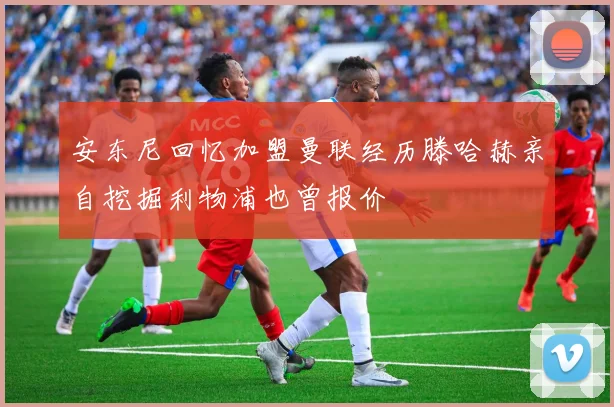 安东尼回忆加盟曼联经历滕哈赫亲自挖掘利物浦也曾报价