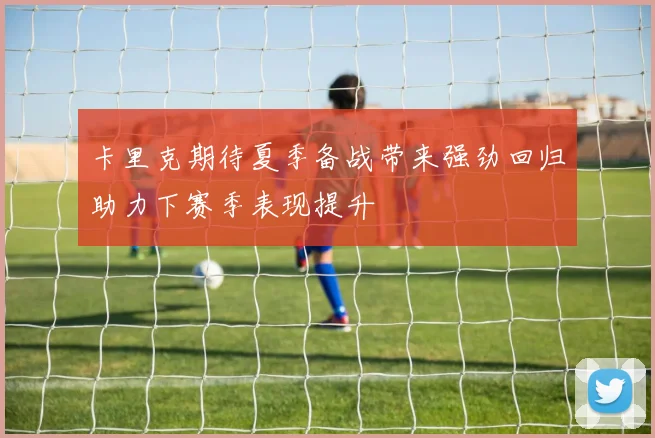 卡里克期待夏季备战带来强劲回归助力下赛季表现提升