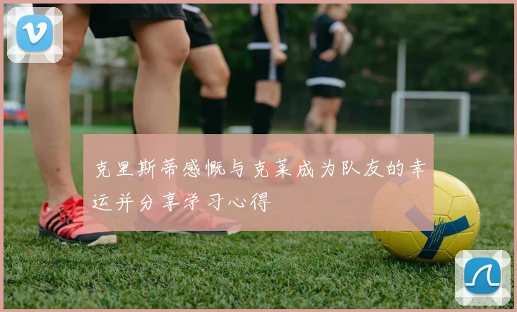 克里斯蒂感慨与克莱成为队友的幸运并分享学习心得